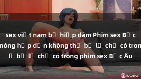sex việt nam bị hiếp dâm Phim sex Bắc Âu: Những cảnh nóng hấp dẫn không thể bỏ lỡ chỉ có trong phim sex Bắc Âu