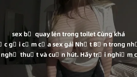 sex bị quay lén trong toilet Cùng khám phá vẻ đẹp và sức gợi cảm của sex gái Nhật Bản trong những bộ phim đầy nghệ thuật và cuốn hút. Hãy trải nghiệm cảm xúc đầy mới mẻ và sống động từ những cảnh quay