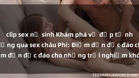 clip sex nữ sinh Khám phá vẻ đẹp tự nhiên và văn hóa đa dạng qua sex châu Phi: Điểm đến độc đáo cho những trải nghiệm khó quên