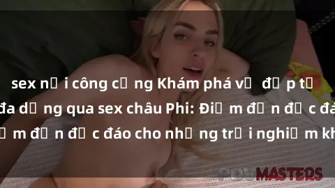sex nơi công cộng Khám phá vẻ đẹp tự nhiên và văn hóa đa dạng qua sex châu Phi: Điểm đến độc đáo cho những trải nghiệm khó quên
