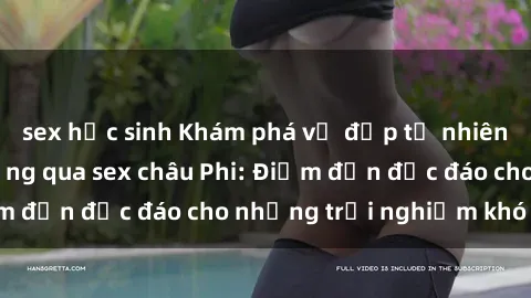 sex học sinh Khám phá vẻ đẹp tự nhiên và văn hóa đa dạng qua sex châu Phi: Điểm đến độc đáo cho những trải nghiệm khó quên