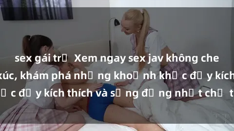 sex gái trẻ Xem ngay sex jav không che để thỏa mãn cảm xúc, khám phá những khoảnh khắc đầy kích thích và sống động nhất chỉ trong click!