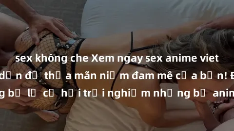 sex không che Xem ngay sex anime vietsub cực hot và hấp dẫn để thỏa mãn niềm đam mê của bạn! Đừng bỏ lỡ cơ hội trải nghiệm những bộ anime đỉnh cao chỉ có tại đây!
