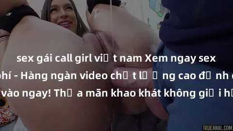 sex gái call girl việt nam Xem ngay sex jav full HD miễn phí - Hàng ngàn video chất lượng cao đỉnh cao chỉ cần click vào ngay! Thỏa mãn khao khát không giới hạn, đón chờ những trải nghiệm mới lạ!