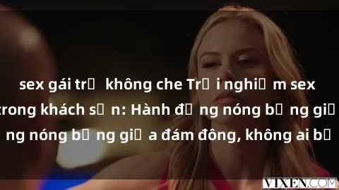 sex gái trẻ không che Trải nghiệm sex sinh viên sôi động trong khách sạn: Hành động nóng bỏng giữa đám đông, không ai bị bỏ lỡ
