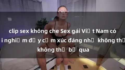 clip sex không che Sex gái Việt Nam có con: Trải nghiệm đầy cảm xúc đáng nhớ không thể bỏ qua
