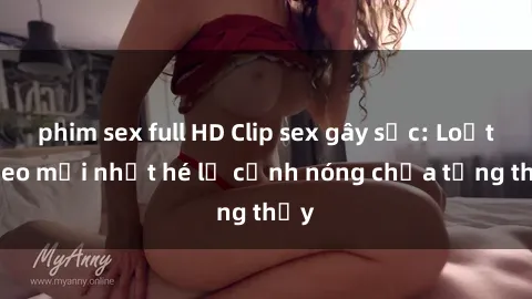 phim sex full HD Clip sex gây sốc: Loạt video mới nhất hé lộ cảnh nóng chưa từng thấy