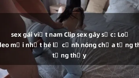 sex gái việt nam Clip sex gây sốc: Loạt video mới nhất hé lộ cảnh nóng chưa từng thấy