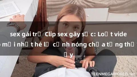sex gái trẻ Clip sex gây sốc: Loạt video mới nhất hé lộ cảnh nóng chưa từng thấy