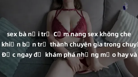 sex bà nội trợ Cẩm nang sex không che: Những bí quyết khiến bạn trở thành chuyên gia trong chuyện ấy! Đọc ngay để khám phá những mẹo hay và bí quyết tình dục không che.