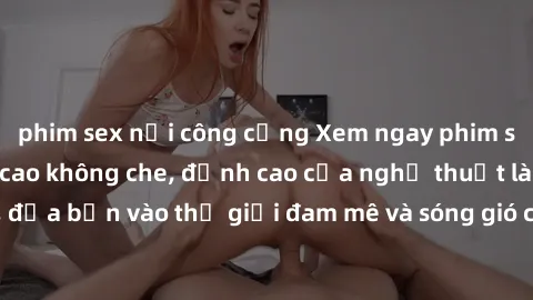 phim sex nơi công cộng Xem ngay phim sex HD chất lượng cao không che, đỉnh cao của nghệ thuật làm tình, đưa bạn vào thế giới đam mê và sóng gió của tình yêu không giới hạn.