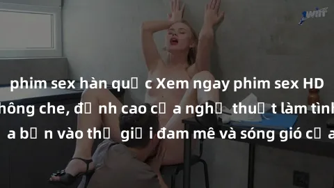 phim sex hàn quốc Xem ngay phim sex HD chất lượng cao không che, đỉnh cao của nghệ thuật làm tình, đưa bạn vào thế giới đam mê và sóng gió của tình yêu không giới hạn.