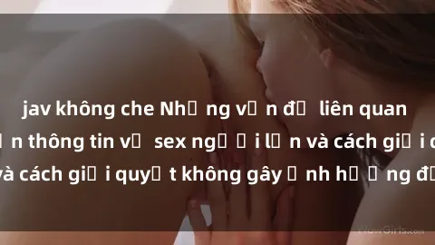 jav không che Những vấn đề liên quan đến việc tiếp cận thông tin về sex người lớn và cách giải quyết không gây ảnh hưởng đến trẻ em