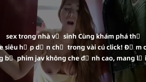 sex trong nhà vệ sinh Cùng khám phá thế giới jav không che siêu hấp dẫn chỉ trong vài cú click! Đắm chìm trong những bộ phim jav không che đỉnh cao, mang lại trải nghiệm thú vị và đầy kích thích.