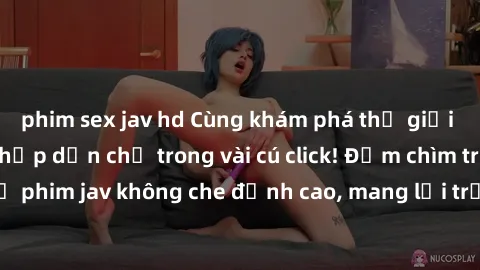 phim sex jav hd Cùng khám phá thế giới jav không che siêu hấp dẫn chỉ trong vài cú click! Đắm chìm trong những bộ phim jav không che đỉnh cao, mang lại trải nghiệm thú vị và đầy kích thích.