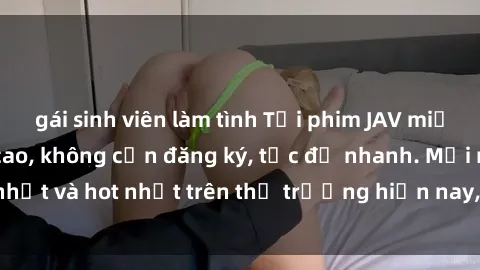 gái sinh viên làm tình Tải phim JAV miễn phí chất lượng cao, không cần đăng ký, tốc độ nhanh. Mới nhất và hot nhất trên thị trường hiện nay, cập nhật hàng ngày.