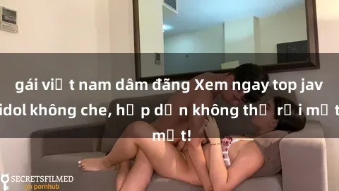 gái việt nam dâm đãng Xem ngay top jav idol không che, hấp dẫn không thể rời mắt!