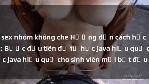 sex nhóm không che Hướng dẫn cách học Java cho sinh viên: Bước đầu tiên để tự học Java hiệu quả cho sinh viên mới bắt đầu là gì?