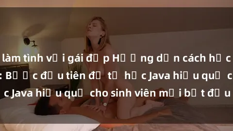 làm tình với gái đẹp Hướng dẫn cách học Java cho sinh viên: Bước đầu tiên để tự học Java hiệu quả cho sinh viên mới bắt đầu là gì?
