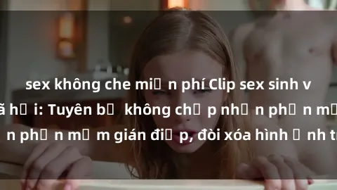 sex không che miễn phí Clip sex sinh viên gây sốt mạng xã hội: Tuyên bố không chấp nhận phần mềm gián điệp, đòi xóa hình ảnh trên internet