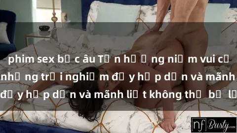 phim sex bắc âu Tận hưởng niềm vui của sex với gái trẻ: những trải nghiệm đầy hấp dẫn và mãnh liệt không thể bỏ lỡ