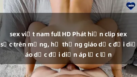 sex việt nam full HD Phát hiện clip sex nữ sinh gây sốc trên mạng, hệ thống giáo dục đối diện áp lực lớn