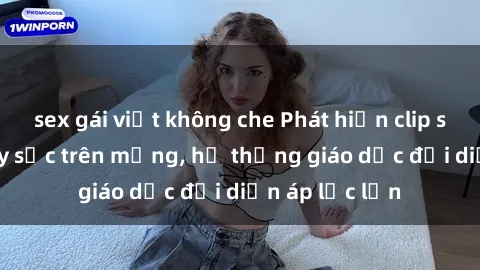 sex gái việt không che Phát hiện clip sex nữ sinh gây sốc trên mạng, hệ thống giáo dục đối diện áp lực lớn