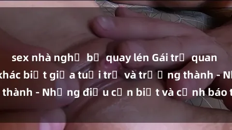 sex nhà nghỉ bị quay lén Gái trẻ quan hệ: Mối quan hệ khác biệt giữa tuổi trẻ và trưởng thành - Những điều cần biết và cảnh báo từ chuyên gia