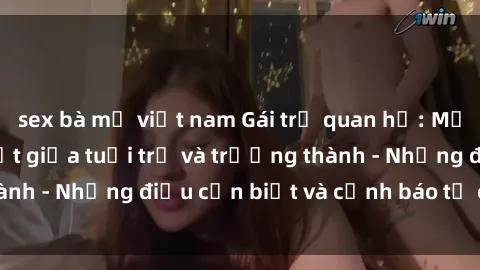 sex bà mẹ việt nam Gái trẻ quan hệ: Mối quan hệ khác biệt giữa tuổi trẻ và trưởng thành - Những điều cần biết và cảnh báo từ chuyên gia