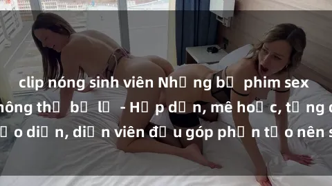 clip nóng sinh viên Những bộ phim sex gái già đỉnh cao không thể bỏ lỡ - Hấp dẫn, mê hoặc, từng đạo diễn, diễn viên đều góp phần tạo nên sự hấp dẫn, kích thích.