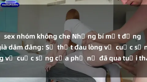 sex nhóm không che Những bí mật đằng sau vẻ ngoài gái già dâm đãng: Sự thật đau lòng về cuộc sống của phụ nữ đã qua tuổi thanh xuân
