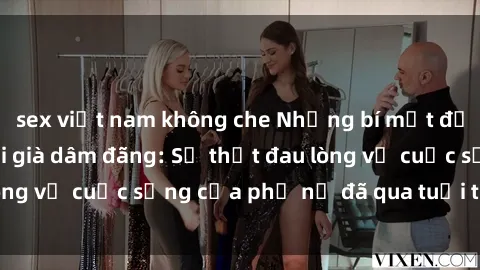 sex việt nam không che Những bí mật đằng sau vẻ ngoài gái già dâm đãng: Sự thật đau lòng về cuộc sống của phụ nữ đã qua tuổi thanh xuân