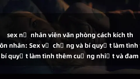 sex nữ nhân viên văn phòng cách kích thích đam mê trong hôn nhân: Sex vợ chồng và bí quyết làm tình thêm cuồng nhiệt và đam mê