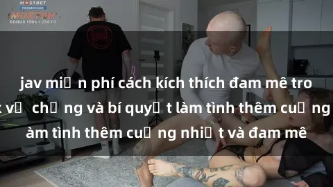 jav miễn phí cách kích thích đam mê trong hôn nhân: Sex vợ chồng và bí quyết làm tình thêm cuồng nhiệt và đam mê