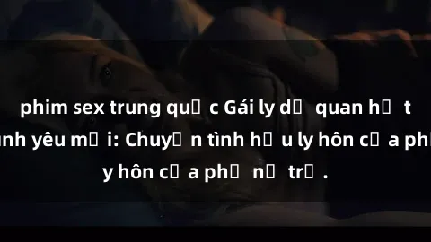 phim sex trung quốc Gái ly dị quan hệ tìm kiếm tình yêu mới: Chuyện tình hậu ly hôn của phụ nữ trẻ.