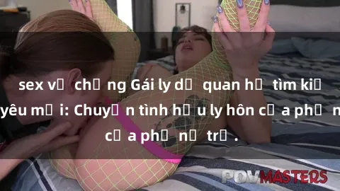 sex vợ chồng Gái ly dị quan hệ tìm kiếm tình yêu mới: Chuyện tình hậu ly hôn của phụ nữ trẻ.