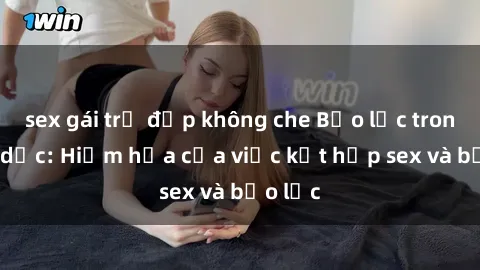 sex gái trẻ đẹp không che Bạo lực trong tình dục: Hiểm họa của việc kết hợp sex và bạo lực