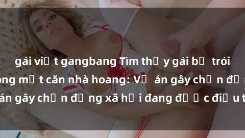 gái việt gangbang Tìm thấy gái bị trói và bị hiếp dâm trong một căn nhà hoang: Vụ án gây chấn động xã hội đang được điều tra vào.