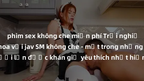 phim sex không che miễn phí Trải nghiệm cảm xúc thăng hoa với jav SM không che - một trong những thể loại phim người lớn được khán giả yêu thích nhất hiện nay. Đảm bảo đem lại sự hấp dẫn, kích thích t