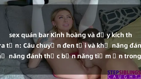 sex quán bar Kinh hoàng và đầy kích thích với phim sex tra tấn: Câu chuyện đen tối và khả năng đánh thức bản năng tiềm ẩn trong con người