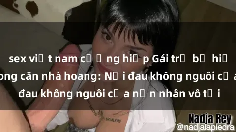sex việt nam cưỡng hiếp Gái trẻ bị hiếp dâm bạo lực trong căn nhà hoang: Nỗi đau không nguôi của nạn nhân vô tội