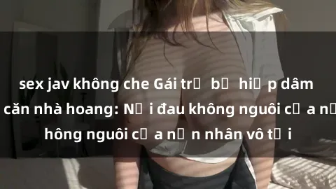sex jav không che Gái trẻ bị hiếp dâm bạo lực trong căn nhà hoang: Nỗi đau không nguôi của nạn nhân vô tội