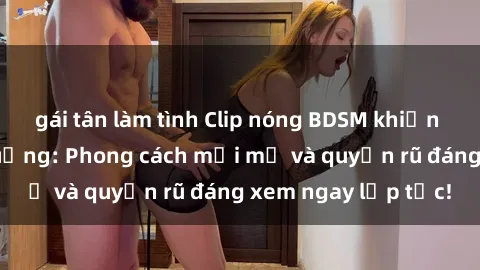 gái tân làm tình Clip nóng BDSM khiến người xem phát cuồng: Phong cách mới mẻ và quyến rũ đáng xem ngay lập tức!