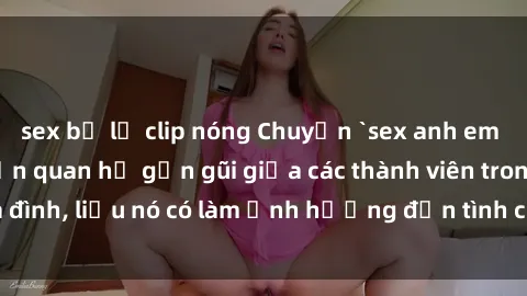 sex bị lộ clip nóng Chuyện `sex anh em ruột` - Đề cập đến quan hệ gần gũi giữa các thành viên trong gia đình, liệu nó có làm ảnh hưởng đến tình cảm gia đình hay không?