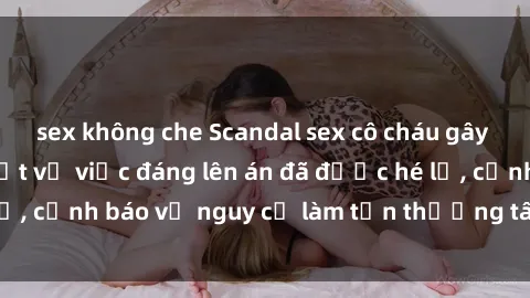 sex không che Scandal sex cô cháu gây chấn động: Chi tiết vụ việc đáng lên án đã được hé lộ, cảnh báo về nguy cơ làm tổn thương tâm hồn trẻ em.