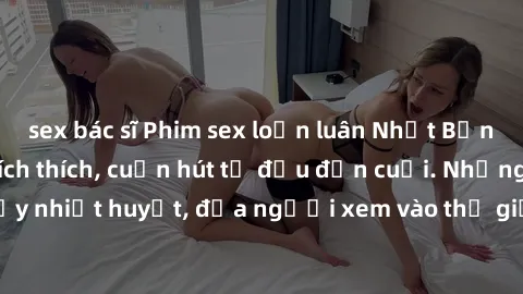 sex bác sĩ Phim sex loạn luân Nhật Bản: Hành động đầy kích thích, cuốn hút từ đầu đến cuối. Những cảnh quay đầy nhiệt huyết, đưa người xem vào thế giới độc đáo của tình thân. Đừng bỏ lỡ!
