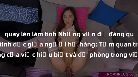 quay lén làm tình Những vấn đề đáng quan tâm về quan hệ tình dục giữa người họ hàng: Tầm quan trọng của việc hiểu biết và đề phòng trong việc tiếp xúc trong gia đình.