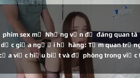 phim sex mỹ Những vấn đề đáng quan tâm về quan hệ tình dục giữa người họ hàng: Tầm quan trọng của việc hiểu biết và đề phòng trong việc tiếp xúc trong gia đình.