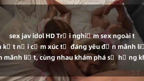 sex jav idol HD Trải nghiệm sex ngoài trời: Khi thiên nhiên kết nối cảm xúc từ đáng yêu đến mãnh liệt, cùng nhau khám phá sự hứng khởi và thú vị.
