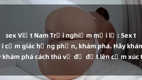 sex Việt Nam Trải nghiệm mới lạ: Sex trong xe hơi đem lại cảm giác hưng phấn, khám phá. Hãy khám phá cách thú vị để đốt lên cảm xúc trong cuộc tình!